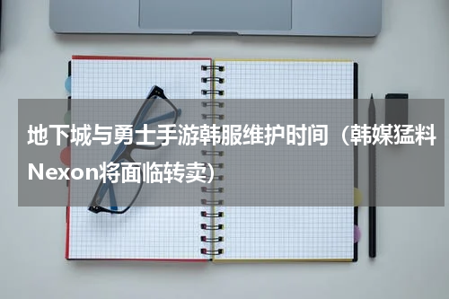 地下城与勇士手游韩服维护时间（韩媒猛料Nexon将面临转卖）