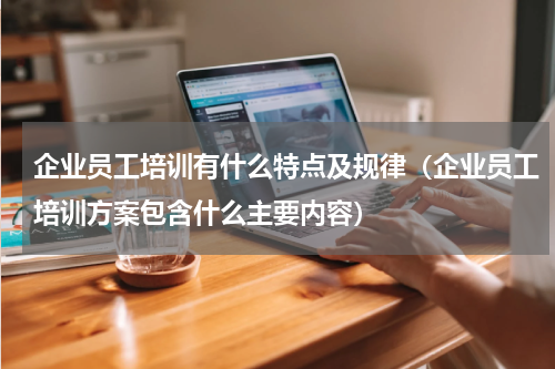 企业员工培训有什么特点及规律（企业员工培训方案包含什么主要内容）