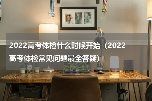 2022高考体检什么时候开始（2022高考体检常见问题最全答疑）