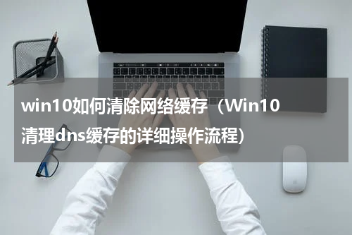 win10如何清除网络缓存（Win10清理dns缓存的详细操作流程）