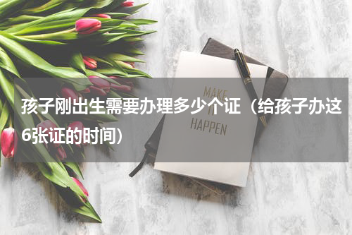 孩子刚出生需要办理多少个证（给孩子办这6张证的时间）