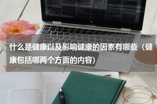 什么是健康以及影响健康的因素有哪些（健康包括哪两个方面的内容）