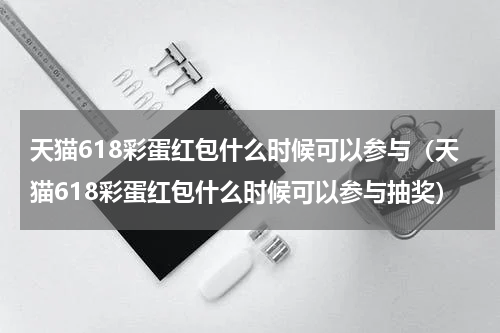 天猫618彩蛋红包什么时候可以参与（天猫618彩蛋红包什么时候可以参与抽奖）