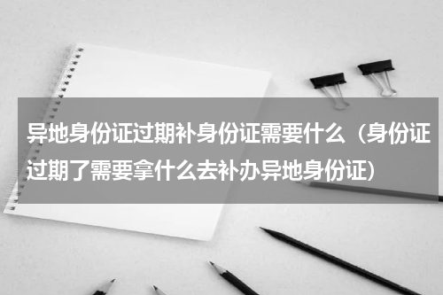 异地身份证过期补身份证需要什么（身份证过期了需要拿什么去补办异地身份证）
