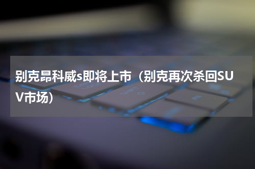 别克昂科威s即将上市（别克再次杀回SUV市场）