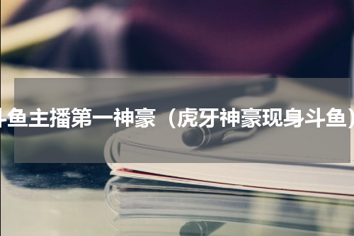 斗鱼主播第一神豪（虎牙神豪现身斗鱼）