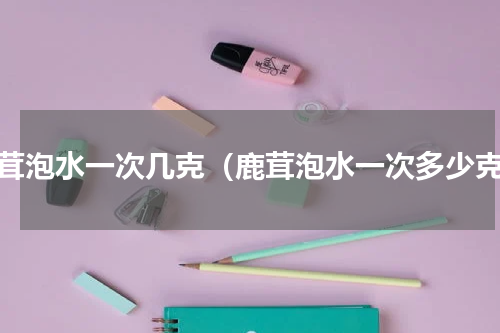 鹿茸泡水一次几克（鹿茸泡水一次多少克）