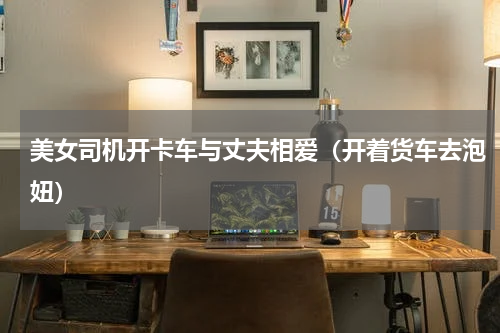 美女司机开卡车与丈夫相爱（开着货车去泡妞）