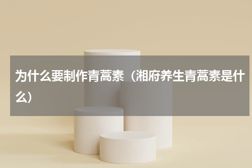 为什么要制作青蒿素（湘府养生青蒿素是什么）