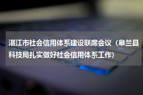 湛江市社会信用体系建设联席会议（皋兰县科技局扎实做好社会信用体系工作）