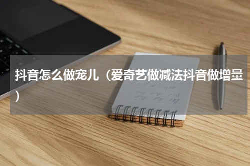抖音怎么做宠儿（爱奇艺做减法抖音做增量）
