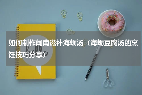 如何制作闽南滋补海蛎汤（海蛎豆腐汤的烹饪技巧分享）