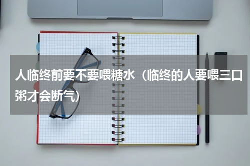 人临终前要不要喂糖水（临终的人要喂三口粥才会断气）