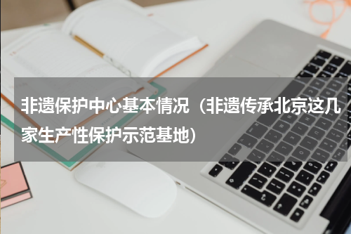 非遗保护中心基本情况（非遗传承北京这几家生产性保护示范基地）