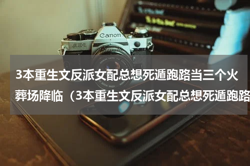 3本重生文反派女配总想死遁跑路当三个火葬场降临（3本重生文反派女配总想死遁跑路当三个火葬场降临）