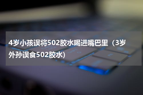 4岁小孩误将502胶水喝进嘴巴里（3岁外孙误食502胶水）