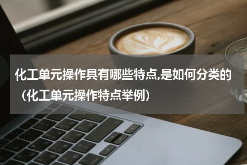 化工单元操作具有哪些特点,是如何分类的（化工单元操作特点举例）