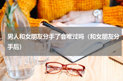 男人和女朋友分手了会难过吗（和女朋友分手后）