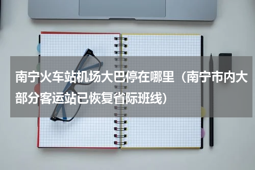 南宁火车站机场大巴停在哪里（南宁市内大部分客运站已恢复省际班线）