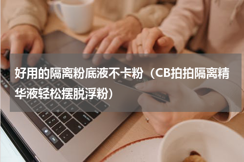 好用的隔离粉底液不卡粉（CB拍拍隔离精华液轻松摆脱浮粉）
