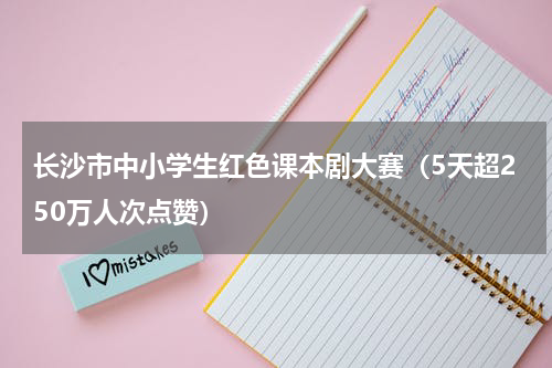 长沙市中小学生红色课本剧大赛（5天超250万人次点赞）