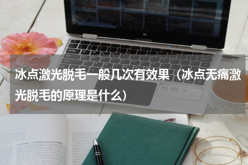 冰点激光脱毛一般几次有效果（冰点无痛激光脱毛的原理是什么）