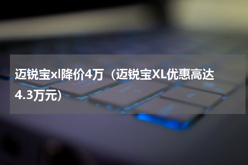 迈锐宝xl降价4万（迈锐宝XL优惠高达4.3万元）