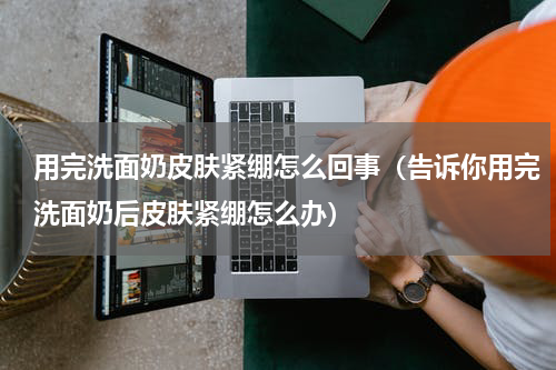 用完洗面奶皮肤紧绷怎么回事（告诉你用完洗面奶后皮肤紧绷怎么办）
