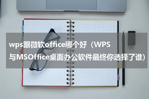 wps跟微软office哪个好（WPS与MSOffice桌面办公软件最终你选择了谁）