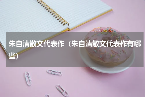 朱自清散文代表作（朱自清散文代表作有哪些）