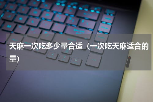 天麻一次吃多少量合适（一次吃天麻适合的量）