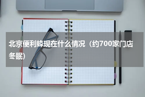 北京便利蜂现在什么情况（约700家门店冬眠）