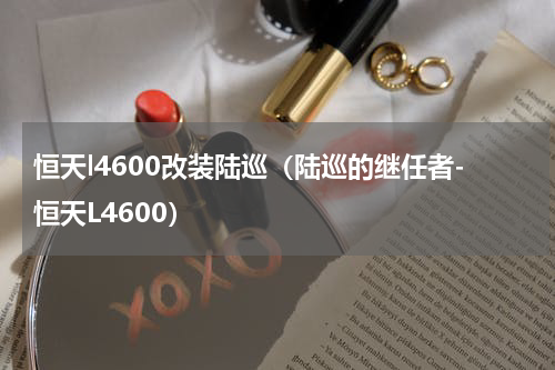 恒天l4600改装陆巡（陆巡的继任者-恒天L4600）