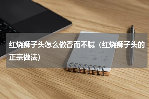 红烧狮子头怎么做香而不腻（红烧狮子头的正宗做法）