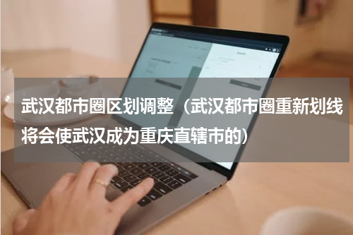 武汉都市圈区划调整（武汉都市圈重新划线将会使武汉成为重庆直辖市的）