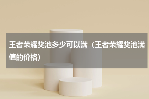 王者荣耀奖池多少可以满（王者荣耀奖池满值的价格）