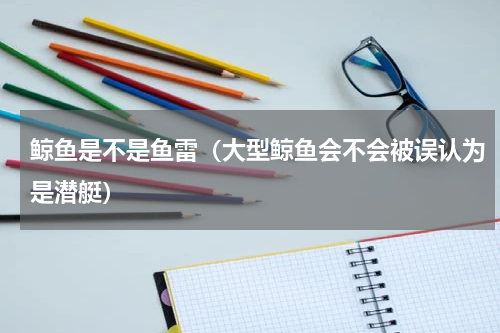鲸鱼是不是鱼雷（大型鲸鱼会不会被误认为是潜艇）