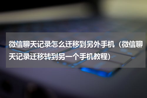 微信聊天记录怎么迁移到另外手机（微信聊天记录迁移转到另一个手机教程）