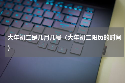 大年初二是几月几号（大年初二阳历的时间）