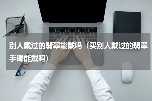 别人戴过的翡翠能戴吗（买别人戴过的翡翠手镯能戴吗）