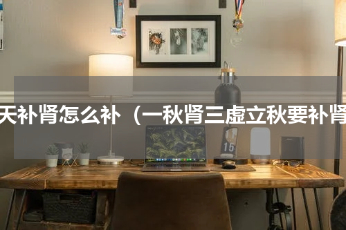秋天补肾怎么补（一秋肾三虚立秋要补肾）