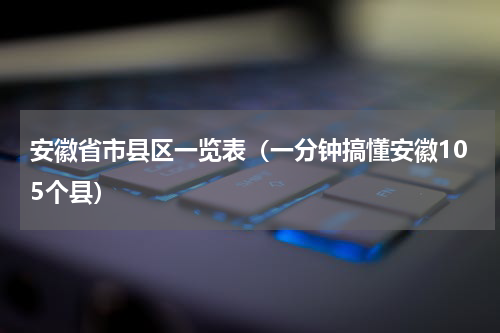 安徽省市县区一览表（一分钟搞懂安徽105个县）