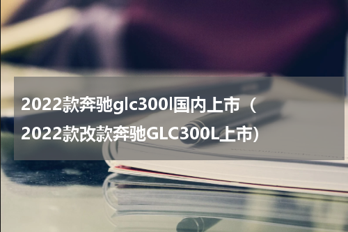 2022款奔驰glc300l国内上市（2022款改款奔驰GLC300L上市）