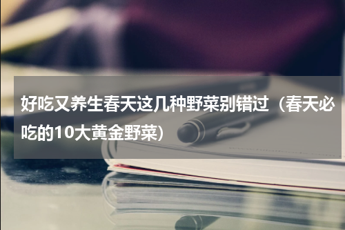 好吃又养生春天这几种野菜别错过（春天必吃的10大黄金野菜）