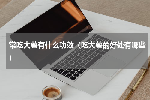 常吃大薯有什么功效（吃大薯的好处有哪些）