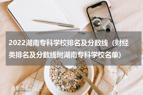 2022湖南专科学校排名及分数线（财经类排名及分数线附湖南专科学校名单）