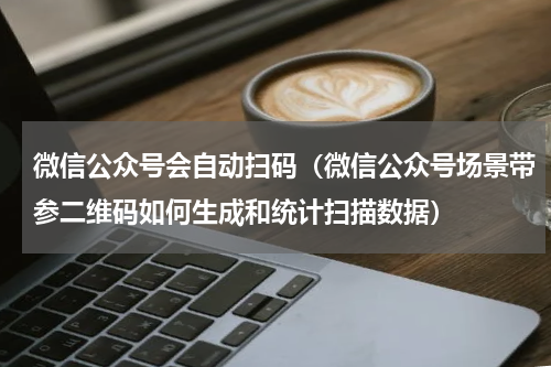 微信公众号会自动扫码（微信公众号场景带参二维码如何生成和统计扫描数据）