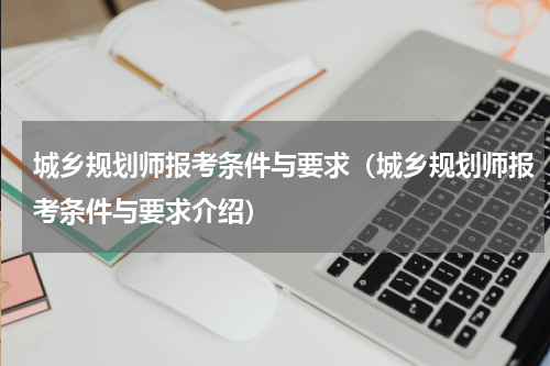 城乡规划师报考条件与要求（城乡规划师报考条件与要求介绍）