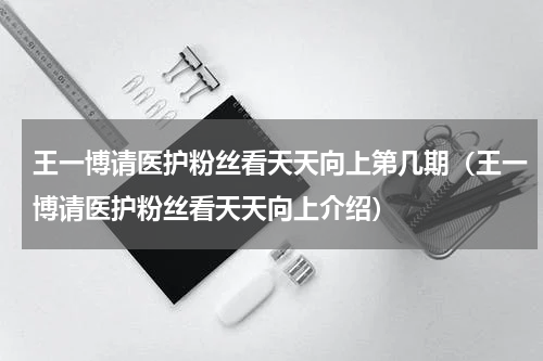 王一博请医护粉丝看天天向上第几期（王一博请医护粉丝看天天向上介绍）