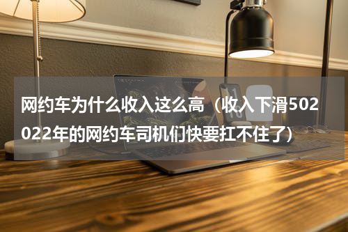 网约车为什么收入这么高（收入下滑502022年的网约车司机们快要扛不住了）